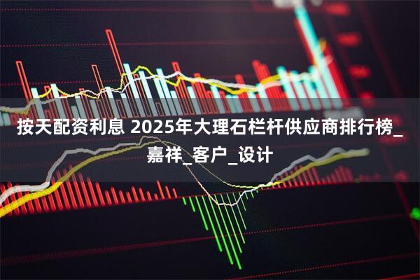 按天配资利息 2025年大理石栏杆供应商排行榜_嘉祥_客户_设计