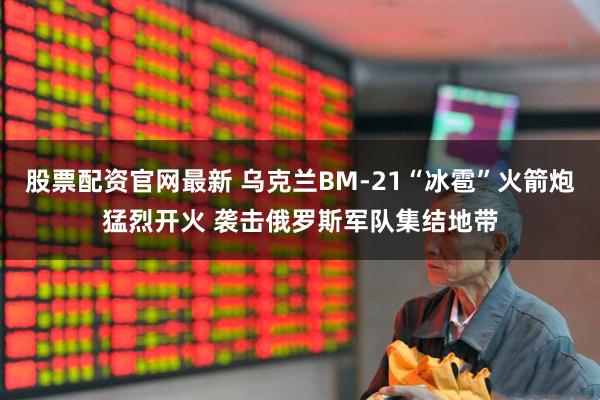 股票配资官网最新 乌克兰BM-21“冰雹”火箭炮猛烈开火 袭击俄罗斯军队集结地带