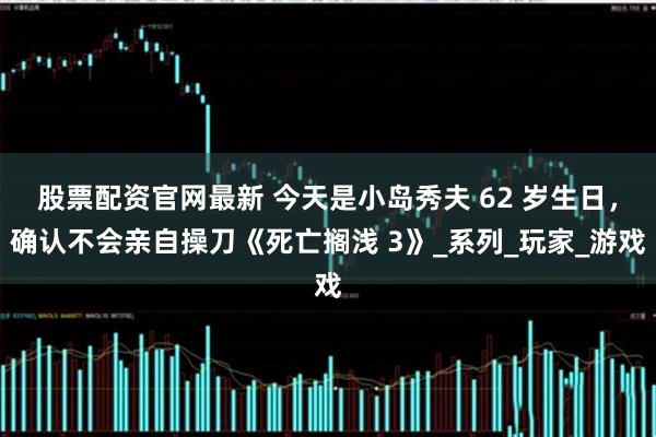 股票配资官网最新 今天是小岛秀夫 62 岁生日，确认不会亲自操刀《死亡搁浅 3》_系列_玩家_游戏