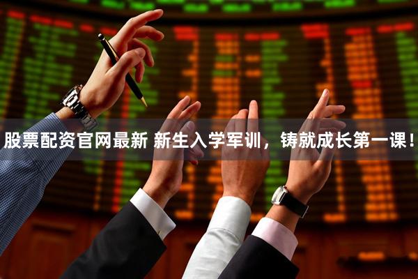 股票配资官网最新 新生入学军训，铸就成长第一课！