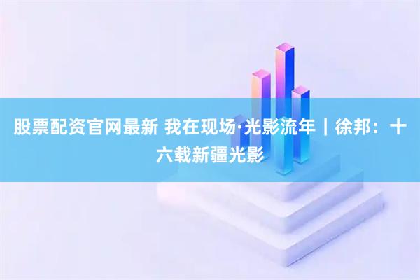股票配资官网最新 我在现场·光影流年｜徐邦：十六载新疆光影