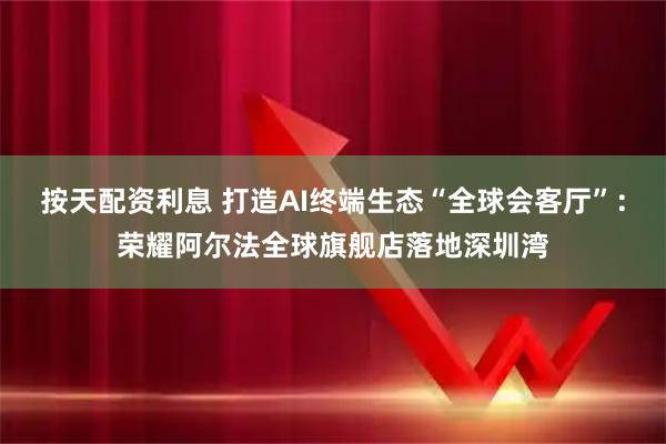 按天配资利息 打造AI终端生态“全球会客厅”：荣耀阿尔法全球旗舰店落地深圳湾