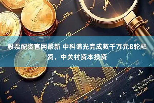 股票配资官网最新 中科谱光完成数千万元B轮融资，中关村资本投资