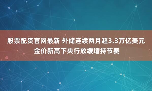 股票配资官网最新 外储连续两月超3.3万亿美元 金价新高下央行放缓增持节奏
