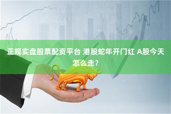 正规实盘股票配资平台 港股蛇年开门红 A股今天怎么走？