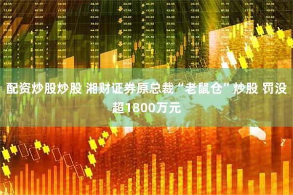 配资炒股炒股 湘财证券原总裁“老鼠仓”炒股 罚没超1800万元