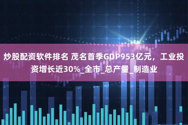 炒股配资软件排名 茂名首季GDP953亿元，工业投资增长近30%_全市_总产量_制造业