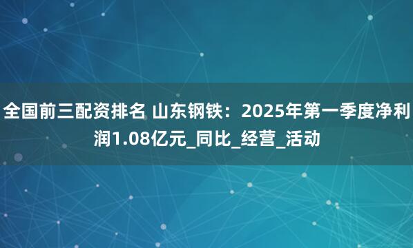 全国前三配资排名 山东钢铁：2025年第一季度净利润1.08亿元_同比_经营_活动