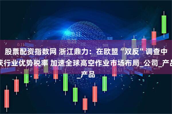 股票配资指数网 浙江鼎力：在欧盟“双反”调查中获行业优势税率 加速全球高空作业市场布局_公司_产品