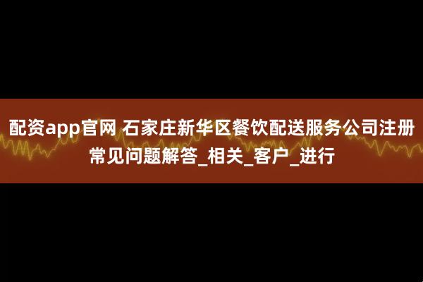 配资app官网 石家庄新华区餐饮配送服务公司注册常见问题解答_相关_客户_进行