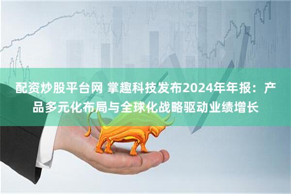 配资炒股平台网 掌趣科技发布2024年年报：产品多元化布局与全球化战略驱动业绩增长