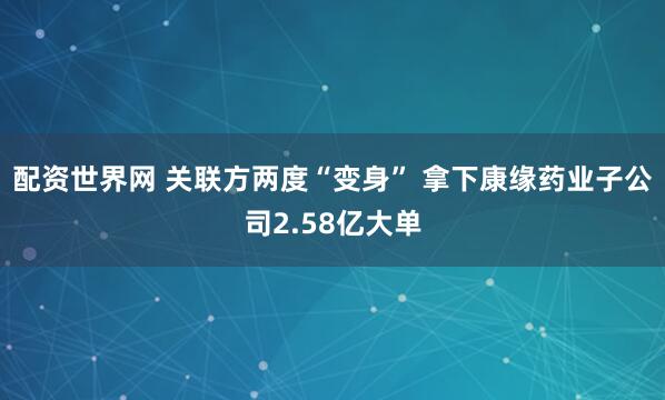 配资世界网 关联方两度“变身” 拿下康缘药业子公司2.58亿大单