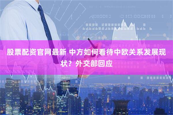 股票配资官网最新 中方如何看待中欧关系发展现状？外交部回应